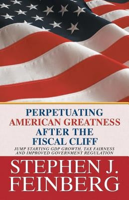 Perpetuating American Greatness after the Fiscal Cliff: Jump Starting GDP Growth, Tax Fairness And Improved Government Regulation by Feinberg, Stephen J.