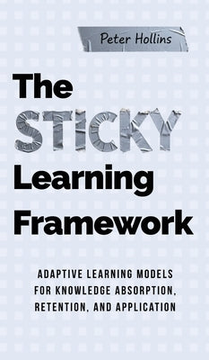 The Sticky Learning Framework: Adaptive Learning Models for Knowledge Absorption, Retention, and Application (Learning how to Learn) by Hollins, Peter