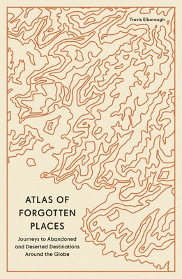 Atlas of Forgotten Places: Journeys to Abandoned and Deserted Destinations Around the Globe by Elborough, Travis