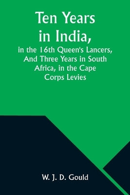 Ten Years in India, in the 16th Queen's Lancers, And Three Years in South Africa, in the Cape Corps Levies by Gould, W. J.
