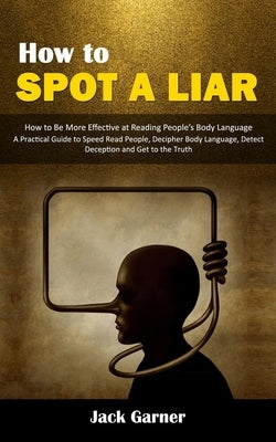 How to Spot a Liar: How to Be More Effective at Reading People's Body Language (A Practical Guide to Speed Read People, Decipher Body Lang by Garner, Jack