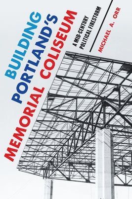 Building Portland's Memorial Coliseum: A Mid-Century Political Firestorm by Orr, Michael A.