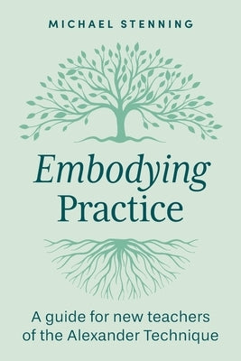 Embodying Practice: A Guide for New Teachers of the Alexander Technique by Stenning, Michael