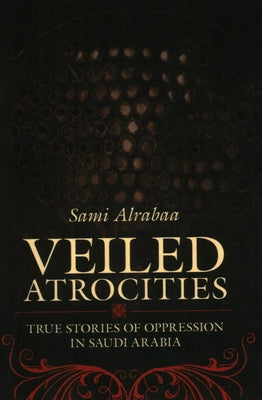 Veiled Atrocities: True Stories of Oppression in Saudi Arabia by Sami Alrabaa