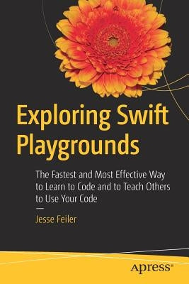 Exploring Swift Playgrounds: The Fastest and Most Effective Way to Learn to Code and to Teach Others to Use Your Code by Feiler, Jesse