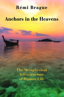 Anchors in the Heavens: The Metaphysical Infrastructure of Human Life by Brague, RÃ©mi
