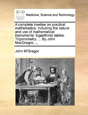 A complete treatise on practical mathematics: including the nature and use of mathematical instruments: logarithmic tables. Trigonometry. ... By John by M'Gregor, John