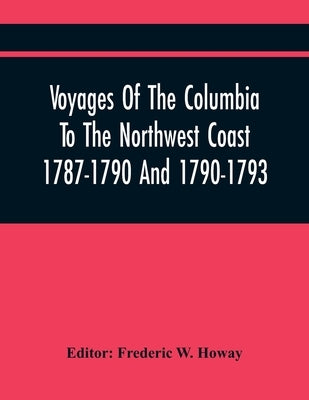 Voyages Of The Columbia To The Northwest Coast 1787-1790 And 1790-1793 by W. Howay, Frederic