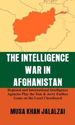 The Intelligence War in Afghanistan: Regional and International Intelligence Agencies Play the Tom & Jerry Endless Game on the Local Chessboard by Jalalzai, Musa Khan