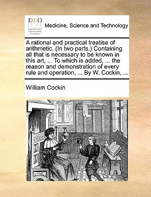 A Rational and Practical Treatise of Arithmetic. (in Two Parts.) Containing All That Is Necessary to Be Known in This Art, ... to Which Is Added, ... by Cockin, William
