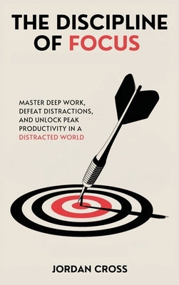 The Discipline of Focus: Master Deep Work, Defeat Distractions, and Unlock Peak Productivity in a Distracted World by Cross, Jordan