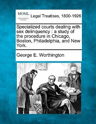 Specialized Courts Dealing with Sex Delinquency: A Study of the Procedure in Chicago, Boston, Philadelphia, and New York. by Worthington, George E.