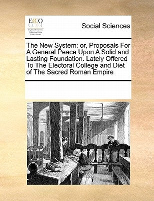 The New System: or, Proposals For A General Peace Upon A Solid and Lasting Foundation. Lately Offered To The Electoral College and Diet of The Sacred by Multiple Contributors