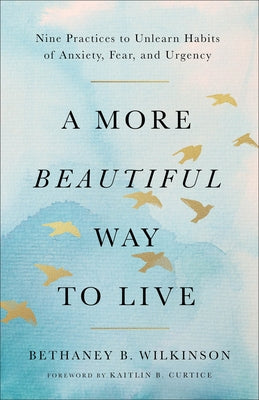 A More Beautiful Way to Live: Nine Practices to Unlearn Habits of Anxiety, Fear, and Urgency by Wilkinson, Bethaney B.