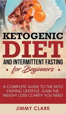Ketogenic Diet and Intermittent Fasting for Beginners: A Complete Guide to the Keto Fasting Lifestyle Gain the Weight Loss Clarity You Need by Clark, Jimmy