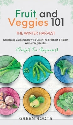 Fruit & Veggies 101 - The Winter Harvest: Gardening Guide on How to Grow the Freshest & Ripest Winter Vegetables (Perfect for Beginners) by Roots, Green