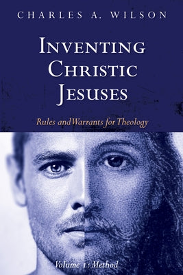 Inventing Christic Jesuses, Volume 1: Rules and Warrants for Theology: Method by Wilson, Charles A.