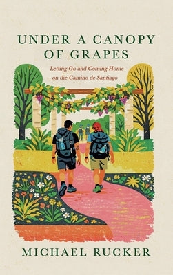 Under a Canopy of Grapes Letting Go and Coming Home on the Camino de Santiago by Rucker, Michael