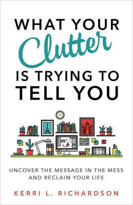 What Your Clutter Is Trying to Tell You: Uncover the Message in the Mess and Reclaim Your Life by Richardson, Kerri L.
