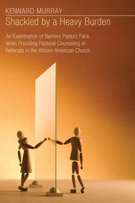 Shackled by a Heavy Burden: An Examination of Barriers Pastors Face When Providing Pastoral Counseling or Referrals in the African American Church by Murray, Kennard