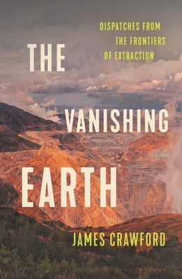 The Vanishing Earth: Dispatches from the Frontiers of Extraction by Crawford, James