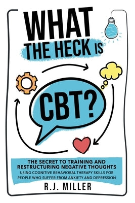What The Heck Is CBT?: The Secret To Training And Restructuring Negative Thoughts Using Cognitive Behavioral Therapy Skills For People Who Su by Miller, R. J.