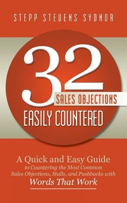 32 Sales Objections Easily Countered: A Quick and Easy Guide to Countering the Most Common Sales Objections, Stalls, and Pushbacks with Words that Wor by Sydnor, Stepp Stevens
