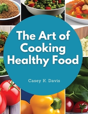 The Art of Cooking Healthy Food: Kitchen-Tested Recipes for Living and Eating Well Every Day by Casey K Davis