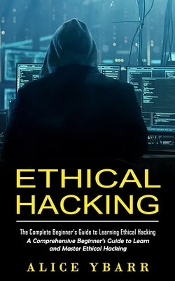 Ethical Hacking: The Complete Beginner's Guide to Learning Ethical Hacking (A Comprehensive Beginner's Guide to Learn and Master Ethical Hacking) by Ybarr, Alice