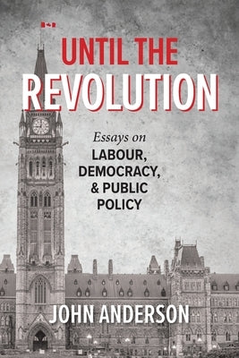 Until the Revolution: Essays on Labour, Democracy, and Public Policy by Anderson, John