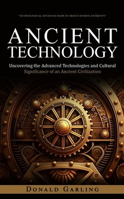 Ancient Technology: Technological Advances Made in Greece During Antiquity (Uncovering the Advanced Technologies and Cultural Significance by Garling, Donald