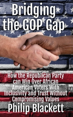 Bridging the GOP Gap: How the Republican Party can Win Over African American Voters With Inclusivity and Trust Without Compromising Values by Blackett, Philip