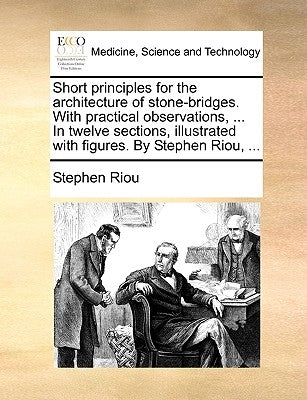 Short Principles for the Architecture of Stone-Bridges. with Practical Observations, ... in Twelve Sections, Illustrated with Figures. by Stephen Riou by Riou, Stephen