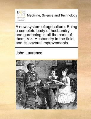 A New System of Agriculture. Being a Complete Body of Husbandry and Gardening in All the Parts of Them. Viz. Husbandry in the Field, and Its Several I by Laurence, John