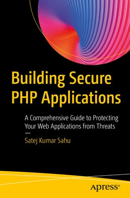 Building Secure PHP Applications: A Comprehensive Guide to Protecting Your Web Applications from Threats by Sahu, Satej Kumar