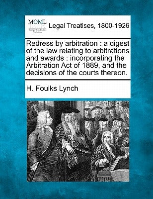 Redress by Arbitration: A Digest of the Law Relating to Arbitrations and Awards: Incorporating the Arbitration Act of 1889, and the Decisions by Lynch, H. Foulks