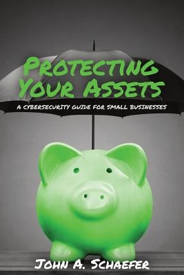 Protecting Your Assets: A Cybersecurity Guide for Small Businesses by Schaefer, John a.