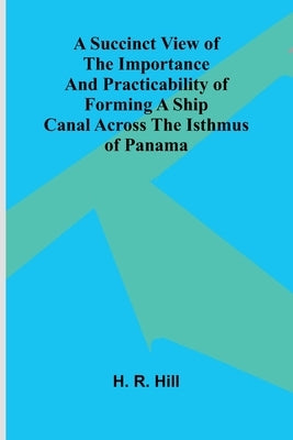 A Succinct View of the Importance and Practicability of Forming a Ship Canal across the Isthmus of Panama by R. Hill, H.