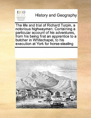 The Life and Trial of Richard Turpin, a Notorious Highwayman. Containing a Particular Account of His Adventures, from His Being First an Apprentice to by Multiple Contributors