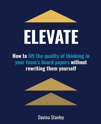 Elevate: How to lift the quality of thinking in your team's board papers without rewriting them yourself by Stanley, Davina