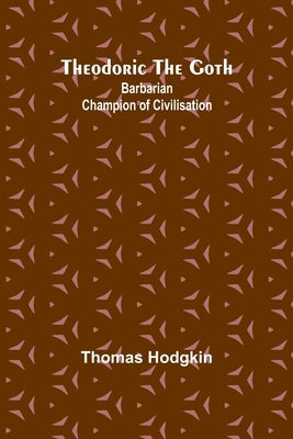 Theodoric the Goth: Barbarian Champion of Civilisation by Hodgkin, Thomas