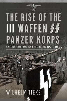 The Rise of the III Waffen SS Panzer Korps: A History of the Formation and First Battles, 1943 - 1944 by Tieke, Wilhelm