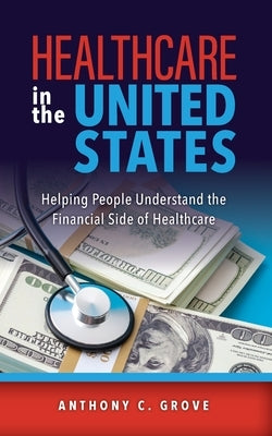 Healthcare in the United States: Helping People Understand the Financial Side of Healthcare by Grove, Anthony C.