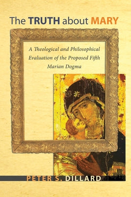 The Truth about Mary: A Theological and Philosophical Evaluation of the Proposed Fifth Marian Dogma by Dillard, Peter S.