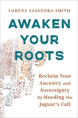 Awaken Your Roots: Reclaim Your Ancestry and Sovereignty by Heeding the Jaguar's Call by Smith, Lorena Saavedra