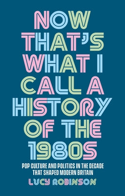 Now That's What I Call a History of the 1980s: Pop Culture and Politics in the Decade That Shaped Modern Britain by Robinson, Lucy