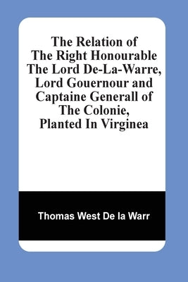 The Relation Of The Right Honourable The Lord De-La-Warre, Lord Gouernour And Captaine Generall Of The Colonie, Planted In Virginea by West de la Warr, Thomas