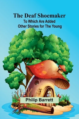 The Deaf Shoemaker: To Which Are Added Other Stories For The Young by Barrett, Philip