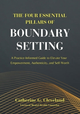 The Four Essential Pillars of Boundary Setting: A Practice-Informed Guide to Elevate Your Empowerment, Authenticity, and Self-Worth by Cleveland, Catherine G.