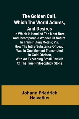 The Golden Calf, Which the World Adores, and Desires; In Which Is Handled the Most Rare and Incomparable Wonder of Nature, in Transmuting Metals; viz. by Friedrich Helvetius, Johann
